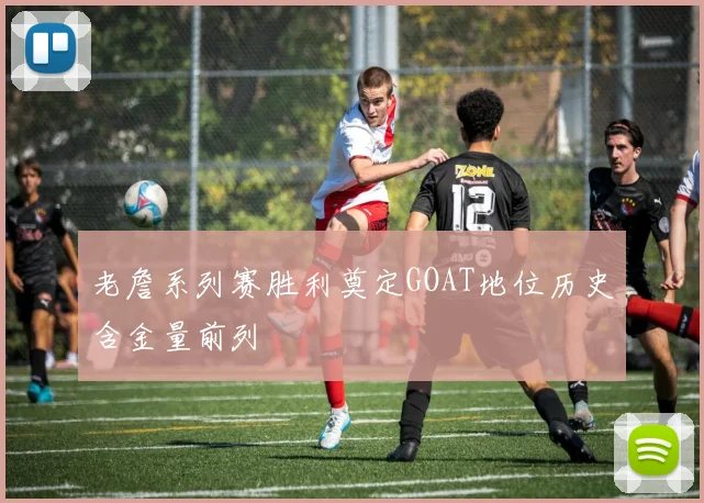 老詹系列赛胜利奠定GOAT地位历史含金量前列