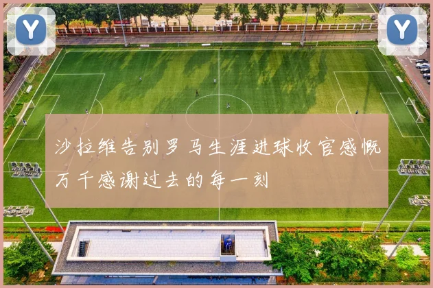 沙拉维告别罗马生涯进球收官感慨万千感谢过去的每一刻