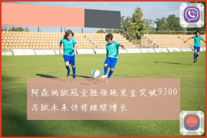 阿森纳欧冠全胜领跑奖金突破9300万欧未来仍将继续增长