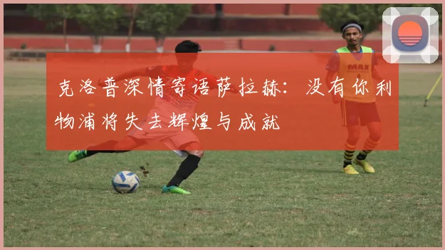克洛普深情寄语萨拉赫：没有你利物浦将失去辉煌与成就