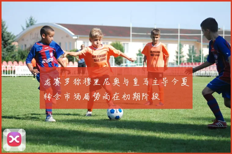 龙赛罗称穆里尼奥与皇马主导今夏转会市场局势尚在初期阶段