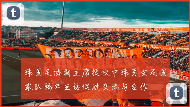 韩国足协副主席提议中韩男女足国家队隔年互访促进交流与合作