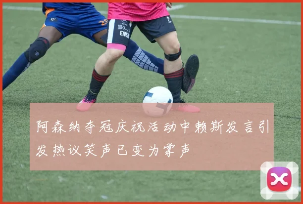 阿森纳夺冠庆祝活动中赖斯发言引发热议笑声已变为掌声