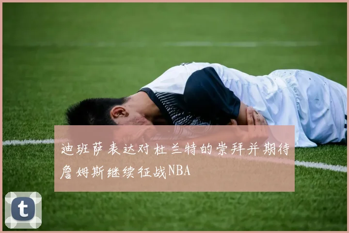 迪班萨表达对杜兰特的崇拜并期待詹姆斯继续征战NBA