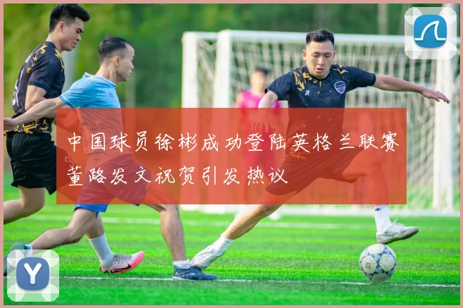 中国球员徐彬成功登陆英格兰联赛董路发文祝贺引发热议