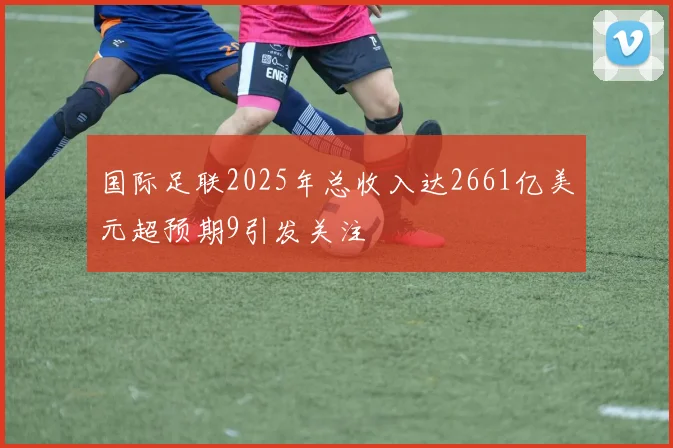 国际足联2025年总收入达2661亿美元超预期9引发关注