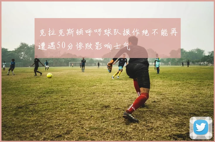 克拉克斯顿呼吁球队振作绝不能再遭遇50分惨败影响士气