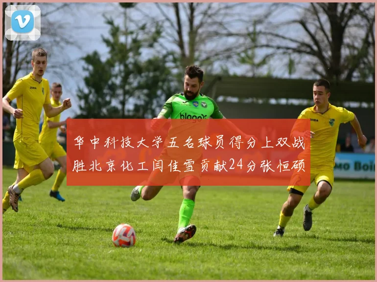 华中科技大学五名球员得分上双战胜北京化工闫佳雪贡献24分张恒硕斩获25分8篮板8助攻